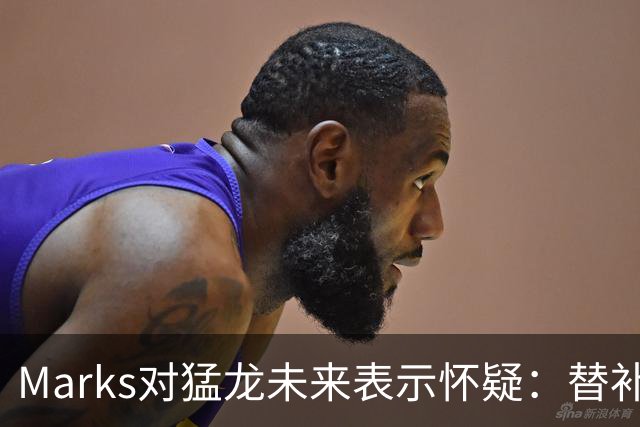 Marks对猛龙未来表示怀疑：替补深度不足成隐忧